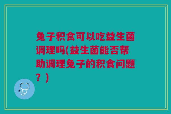 兔子积食可以吃益生菌调理吗(益生菌能否帮助调理兔子的积食问题？)
