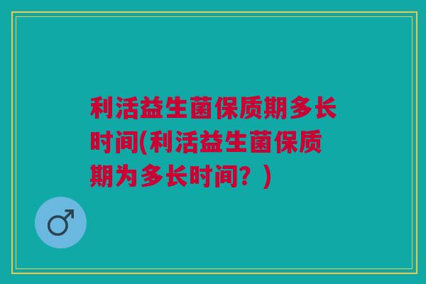 利活益生菌保质期多长时间(利活益生菌保质期为多长时间？)