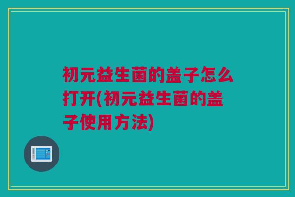 初元益生菌的盖子怎么打开(初元益生菌的盖子使用方法)