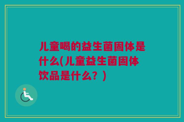 儿童喝的益生菌固体是什么(儿童益生菌固体饮品是什么？)