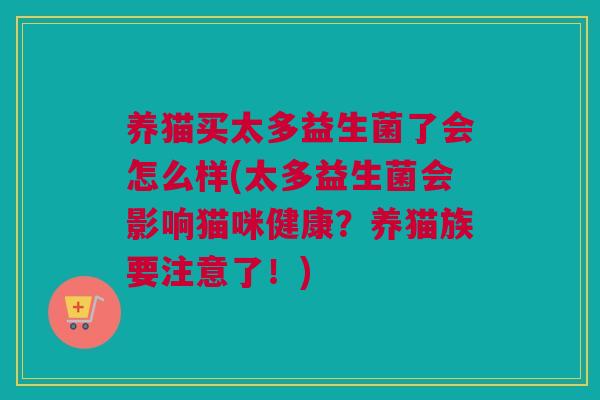 养猫买太多益生菌了会怎么样(太多益生菌会影响猫咪健康？养猫族要注意了！)