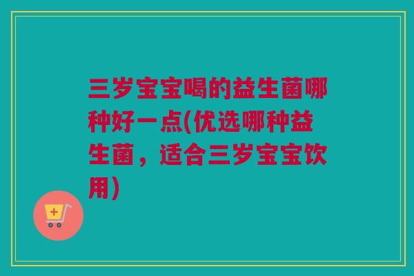 三岁宝宝喝的益生菌哪种好一点(优选哪种益生菌，适合三岁宝宝饮用)