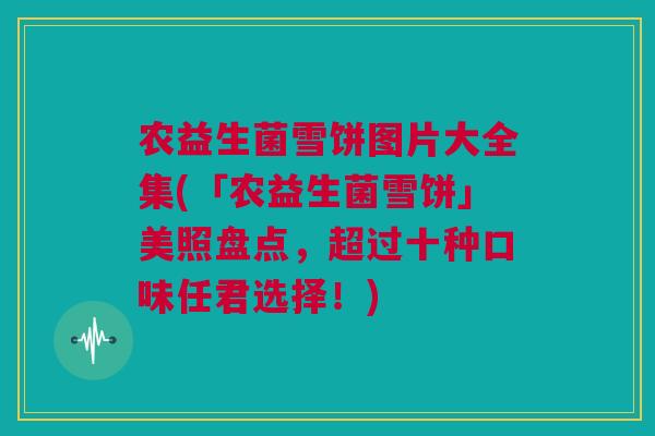 农益生菌雪饼图片大全集(「农益生菌雪饼」美照盘点，超过十种口味任君选择！)