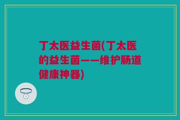 丁太医益生菌(丁太医的益生菌——维护肠道健康神器)