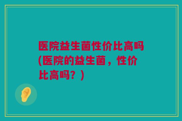医院益生菌性价比高吗(医院的益生菌，性价比高吗？)