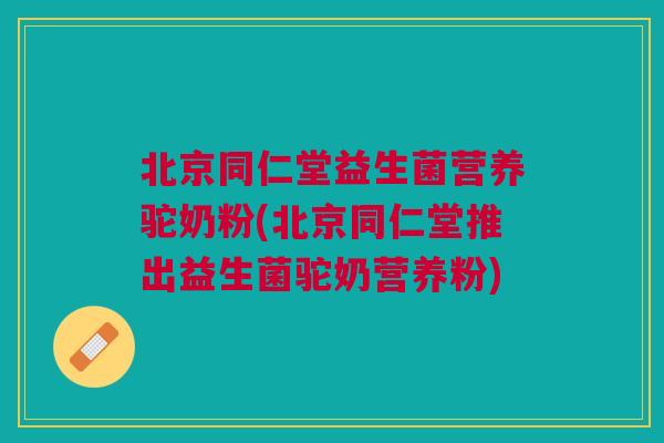 北京同仁堂益生菌营养驼奶粉(北京同仁堂推出益生菌驼奶营养粉)