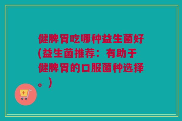 健脾胃吃哪种益生菌好(益生菌推荐：有助于健脾胃的口服菌种选择。)