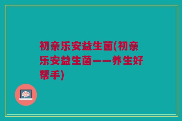 初亲乐安益生菌(初亲乐安益生菌——养生好帮手)