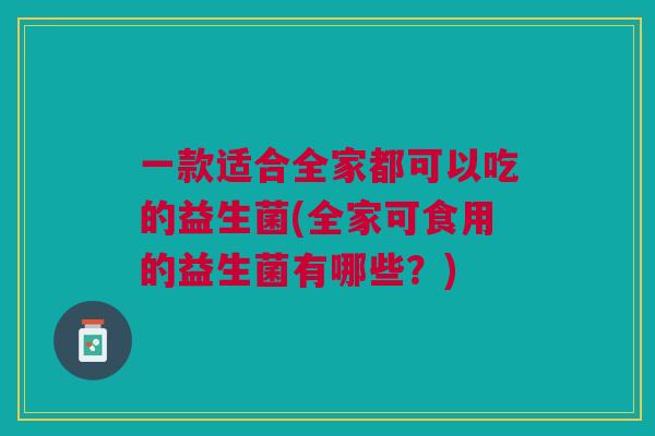 一款适合全家都可以吃的益生菌(全家可食用的益生菌有哪些？)