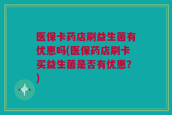 医保卡药店刷益生菌有优惠吗(医保药店刷卡买益生菌是否有优惠？)