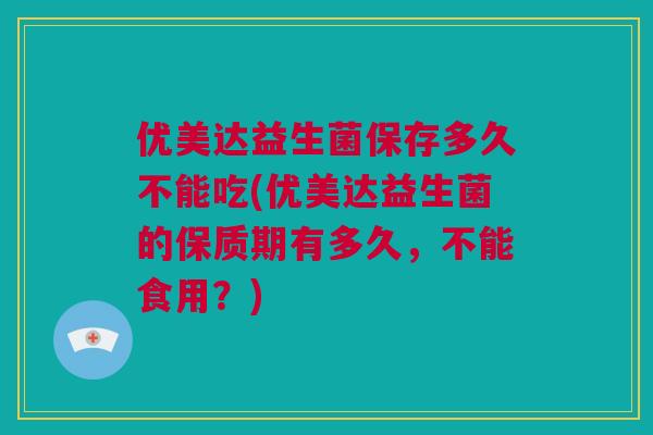 优美达益生菌保存多久不能吃(优美达益生菌的保质期有多久，不能食用？)