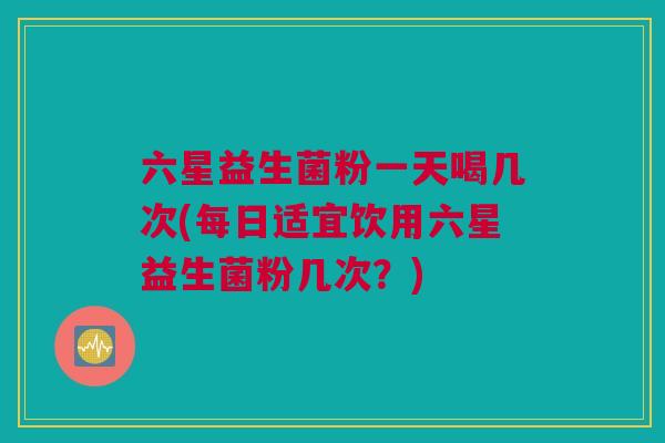 六星益生菌粉一天喝几次(每日适宜饮用六星益生菌粉几次？)
