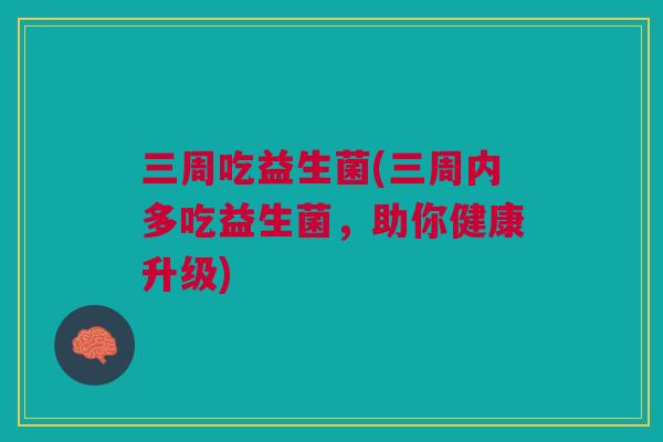 三周吃益生菌(三周内多吃益生菌，助你健康升级)