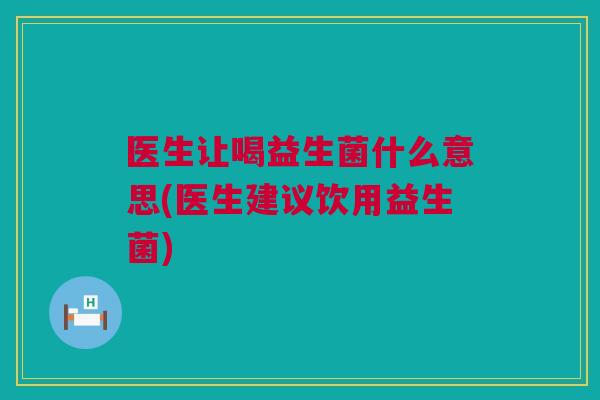 医生让喝益生菌什么意思(医生建议饮用益生菌)