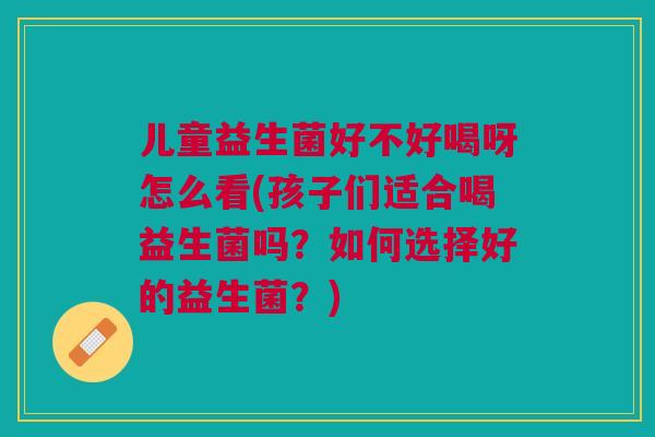 儿童益生菌好不好喝呀怎么看(孩子们适合喝益生菌吗？如何选择好的益生菌？)