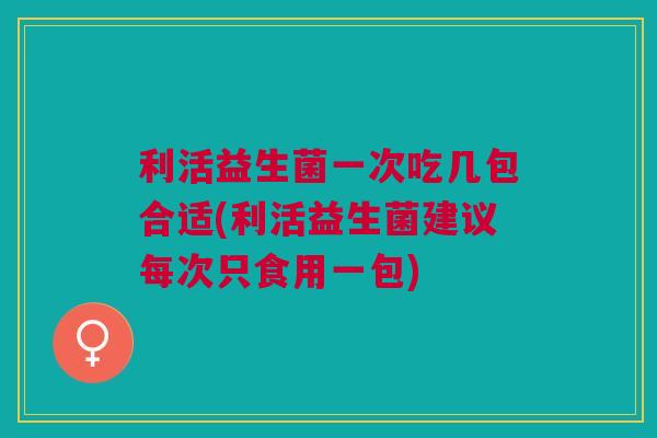 利活益生菌一次吃几包合适(利活益生菌建议每次只食用一包)