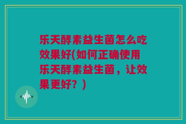 乐天酵素益生菌怎么吃效果好(如何正确使用乐天酵素益生菌，让效果更好？)