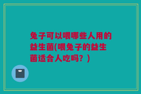 兔子可以喂哪些人用的益生菌(喂兔子的益生菌适合人吃吗？)