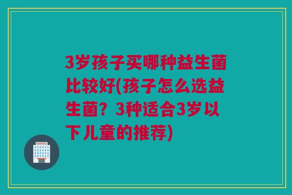 3岁孩子买哪种益生菌比较好(孩子怎么选益生菌？3种适合3岁以下儿童的推荐)
