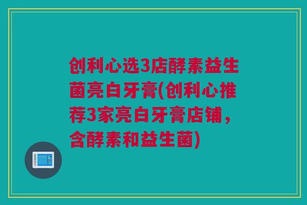 创利心选3店酵素益生菌亮白牙膏(创利心推荐3家亮白牙膏店铺，含酵素和益生菌)