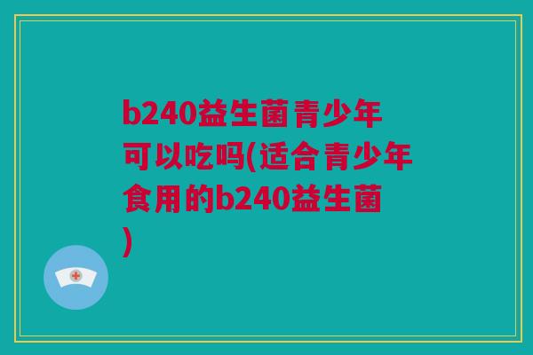 b240益生菌青少年可以吃吗(适合青少年食用的b240益生菌)