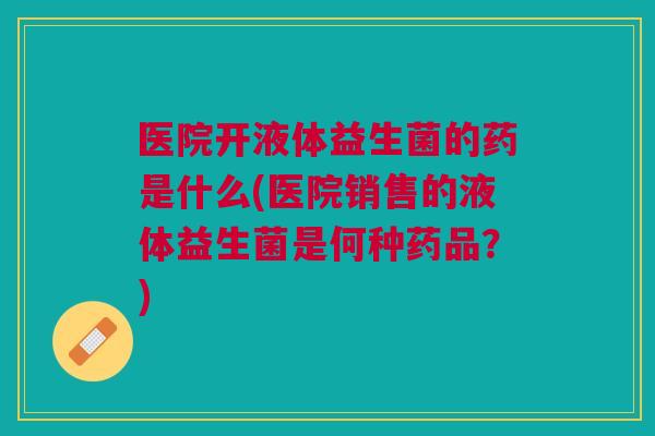 医院开液体益生菌的药是什么(医院销售的液体益生菌是何种药品？)