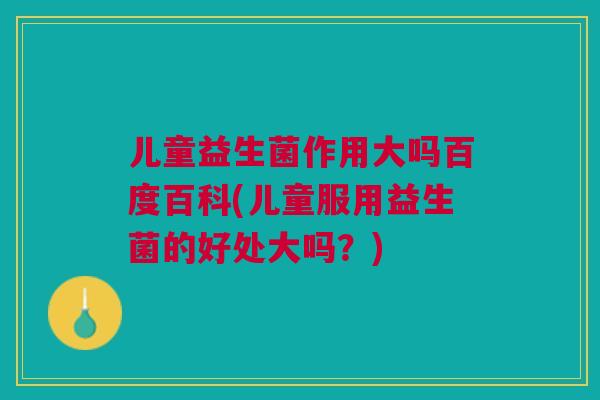 儿童益生菌作用大吗百度百科(儿童服用益生菌的好处大吗？)