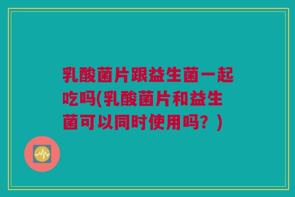 乳酸菌片跟益生菌一起吃吗(乳酸菌片和益生菌可以同时使用吗？)