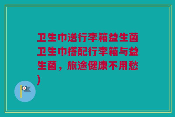 卫生巾送行李箱益生菌卫生巾搭配行李箱与益生菌，旅途健康不用愁)