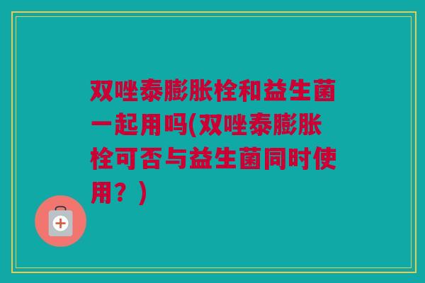 双唑泰膨胀栓和益生菌一起用吗(双唑泰膨胀栓可否与益生菌同时使用？)