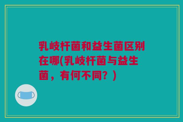 乳岐杆菌和益生菌区别在哪(乳岐杆菌与益生菌，有何不同？)