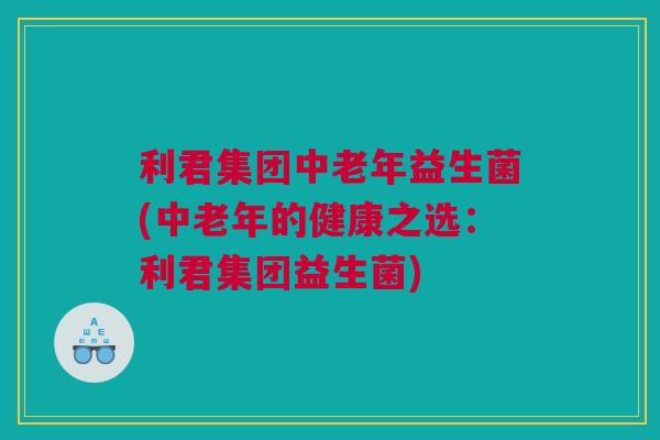 利君集团中老年益生菌(中老年的健康之选：利君集团益生菌)