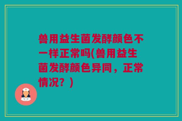 兽用益生菌发酵颜色不一样正常吗(兽用益生菌发酵颜色异同，正常情况？)