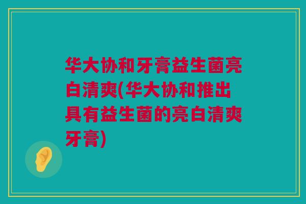 华大协和牙膏益生菌亮白清爽(华大协和推出具有益生菌的亮白清爽牙膏) 华大协和牙膏益生菌亮白清爽(华大协和推出具有益生菌的亮白清爽牙膏)