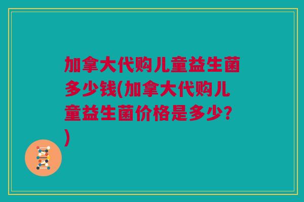 加拿大代购儿童益生菌多少钱(加拿大代购儿童益生菌价格是多少？)