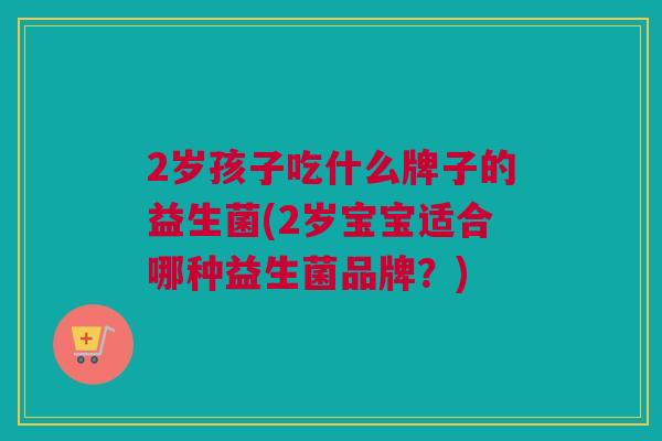 2岁孩子吃什么牌子的益生菌(2岁宝宝适合哪种益生菌品牌？)
