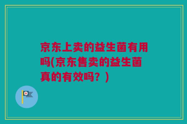 京东上卖的益生菌有用吗(京东售卖的益生菌真的有效吗？)
