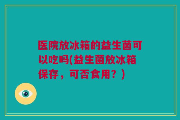 医院放冰箱的益生菌可以吃吗(益生菌放冰箱保存，可否食用？)