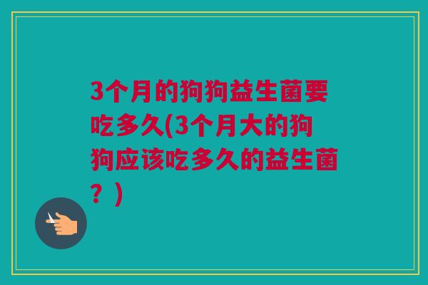 3个月的狗狗益生菌要吃多久(3个月大的狗狗应该吃多久的益生菌？)