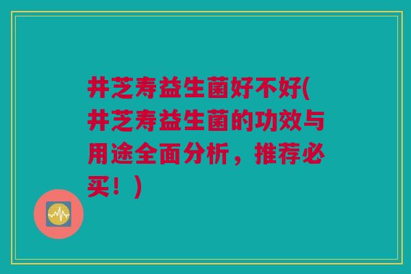 井芝寿益生菌好不好(井芝寿益生菌的功效与用途全面分析，推荐必买！)
