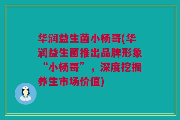 华润益生菌小杨哥(华润益生菌推出品牌形象“小杨哥”，深度挖掘养生市场价值)