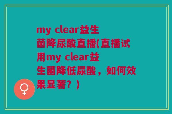 my clear益生菌降尿酸直播(直播试用my clear益生菌降低尿酸，如何效果显著？)