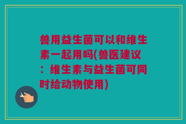 兽用益生菌可以和维生素一起用吗(兽医建议：维生素与益生菌可同时给动物使用)