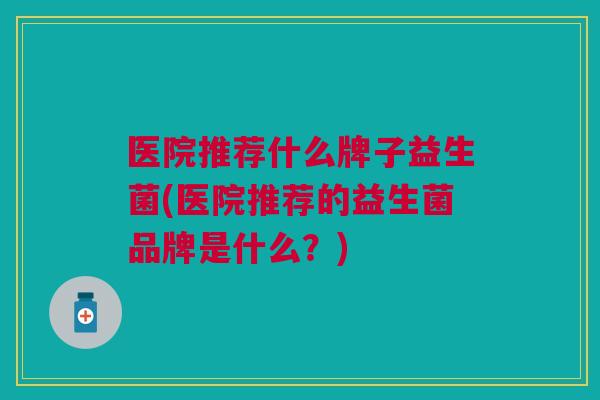 医院推荐什么牌子益生菌(医院推荐的益生菌品牌是什么？)