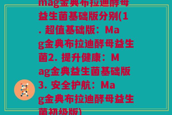 mag金典布拉迪酵母益生菌基础版分别(1. 超值基础版：Mag金典布拉迪酵母益生菌2. 提升健康：Mag金典益生菌基础版3. 安全护航：Mag金典布拉迪酵母益生菌初级版)