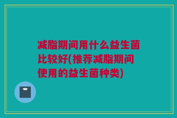 减脂期间用什么益生菌比较好(推荐减脂期间使用的益生菌种类)