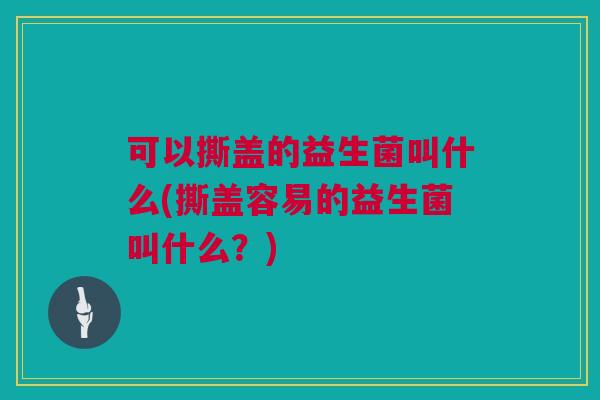 可以撕盖的益生菌叫什么(撕盖容易的益生菌叫什么？)