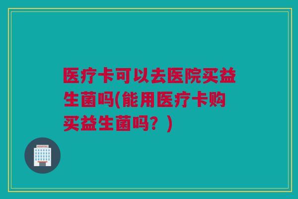 医疗卡可以去医院买益生菌吗(能用医疗卡购买益生菌吗？)