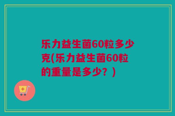 乐力益生菌60粒多少克(乐力益生菌60粒的重量是多少？)