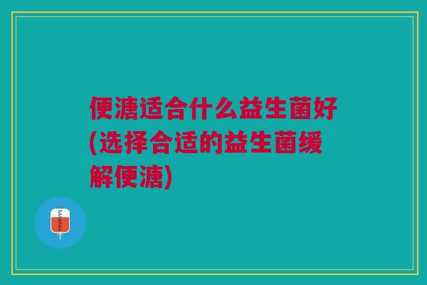 便溏适合什么益生菌好(选择合适的益生菌缓解便溏)